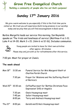 Young people are invited to leave for their own activities
after approx. 30 minutes.
Please stay and join with us for refreshments after this service.
Grove Free Evangelical Church
‘Building a community of people who live out God’s purposes’
Sunday 17th
January 2016
Barbie Margetts leads our service this morning. Ian Reynolds
speaks on ‘The trials and loneliness of service’ (Matthew 4 vs 1–11;
Luke 4 vs 14–30; Mark 3 v 21; John 6 vs 12-16). Includes communion.
7:00 pm: Meet for prayer at June’s.
The week ahead
Mon 18th
11:30 am Funeral Service for Mrs Margaret Knott at
Charlton Parish Church
7:30 pm Prayer for ‘Missions and the Suffering Church’
at Bernice’s
Wed 20th
10:30 am CoffeePlus meet for ‘Battles Christians Face:
Depression’ DVD at Angela’s
7:30 pm Oasis Housegroup meet
7:45 pm Safari Housegroup meet
8:00 pm Terry and Andrea’s Housegroup meet
Thu 21st
8:00 pm Gerald and Erika’s Housegroup meet
We give a warm welcome to you especially if this is the first time you’ve
visited us. We trust you will experience God’s loving presence in our worship
today and we pray that you will find encouragement in God’s word.
 