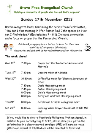 Grove Free Evangelical Church
‘Building a community of people who live out God’s purposes’

Sunday 17th November 2013
Barbie Margetts leads. Continuing the series from Ecclesiastes,
‘How can I find meaning in life?’ Pastor Paul John speaks on ‘How
can I find wisdom?’ (Ecclesiastes 7 - 8:1). Includes communion
and a focus on prayer for the Persecuted Church.
Children & young people are invited to leave for their own
activities after approx. 30 minutes.
Please stay and join with us for refreshments after this service.

The week ahead:
Mon 18th

7:30 pm

Prayer for ‘Our Nation’ at Maurice and
Marthe’s

Tues 19th

7:30 pm

Deacons meet at Adrian’s

Wed 20th

10:30 am
7:30 pm
7:45 pm
8:00 pm
8:00 pm

CoffeePlus meet for ‘Share a Scripture’ at
Zita’s
Oasis Housegroup meet
Safari Housegroup meet
Julie’s Housegroup meet
Terry and Andrea’s Housegroup meet

Thu 21st

8:00 pm

Gerald and Erika’s Housegroup meet

Sat 23rd

8:30 am

Building Vision Prayer Breakfast at Old Mill
Hall

If you would like to give to Tearfund’s Philippines Typhoon Appeal, in
addition to your normal giving to GFEC, please place your gift in the
offering bag in a clearly marked envelope. GFEC will make up these
gifts to an amount of £600 which will be directed to Tearfund.

 