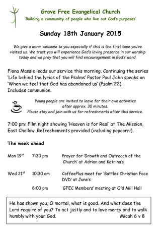 Young people are invited to leave for their own activities
after approx. 30 minutes.
Please stay and join with us for refreshments after this service.
Grove Free Evangelical Church
‘Building a community of people who live out God’s purposes’
Sunday 18th January 2015
Fiona Massie leads our service this morning. Continuing the series
‘Life behind the lyrics of the Psalms’ Pastor Paul John speaks on
‘When we feel that God has abandoned us’ (Psalm 22).
Includes communion.
7:00 pm: Film night showing ‘Heaven is for Real’ at The Mission,
East Challow. Refreshements provided (including popcorn!).
The week ahead
Mon 19th
7:30 pm Prayer for ‘Growth and Outreach of the
Church’ at Adrian and Katrina’s
Wed 21st
10:30 am CoffeePlus meet for ‘Battles Christian Face
DVD’ at June’s
8:00 pm GFEC Members’ meeting at Old Mill Hall
We give a warm welcome to you especially if this is the first time you’ve
visited us. We trust you will experience God’s loving presence in our worship
today and we pray that you will find encouragement in God’s word.
He has shown you, O mortal, what is good. And what does the
Lord require of you? To act justly and to love mercy and to walk
humbly with your God. Micah 6 v 8
 