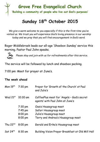 Please stay and join with us for refreshments after this service.
Grove Free Evangelical Church
‘Building a community of people who live out God’s purposes’
Sunday 18th
October 2015
Roger Middlebrook leads our all-age ‘Shoebox Sunday’ service this
morning. Pastor Paul John speaks.
The service will be followed by lunch and shoebox packing.
7:00 pm: Meet for prayer at June’s.
The week ahead
Mon 19th
7:30 pm Prayer for ‘Growth of the Church’ at Paul
and Julie’s
Wed 21st
10:30 am CoffeePlus meet for ‘Angels – God’s secret
agents’ with Paul John at June’s
7:30 pm Oasis Housegroup meet
7:45 pm Safari Housegroup meet
8:00 pm Julie’s Housegroup meet
8:00 pm Terry and Andrea’s Housegroup meet
Thu 22nd
8:00 pm Gerald and Erika’s Housegroup meet
Sat 24th
8:30 am Building Vision Prayer Breakfast at Old Mill Hall
We give a warm welcome to you especially if this is the first time you’ve
visited us. We trust you will experience God’s loving presence in our worship
today and we pray that you will find encouragement in God’s word.
 