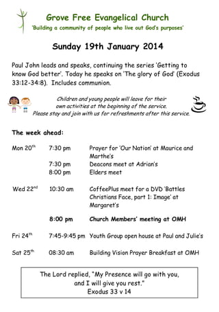 Grove Free Evangelical Church
‘Building a community of people who live out God’s purposes’

Sunday 19th January 2014
Paul John leads and speaks, continuing the series ‘Getting to
know God better’. Today he speaks on ‘The glory of God’ (Exodus
33:12-34:8). Includes communion.
Children and young people will leave for their
own activities at the beginning of the service.
Please stay and join with us for refreshments after this service.

The week ahead:
Mon 20th

7:30 pm
7:30 pm
8:00 pm

Wed 22nd

Prayer for ‘Our Nation’ at Maurice and
Marthe’s
Deacons meet at Adrian’s
Elders meet

10:30 am

CoffeePlus meet for a DVD ‘Battles
Christians Face, part 1: Image’ at
Margaret’s

8:00 pm

Church Members’ meeting at OMH

Fri 24th

7:45-9:45 pm Youth Group open house at Paul and Julie’s

Sat 25th

08:30 am

Building Vision Prayer Breakfast at OMH

The Lord replied, “My Presence will go with you,
and I will give you rest.”
Exodus 33 v 14

 