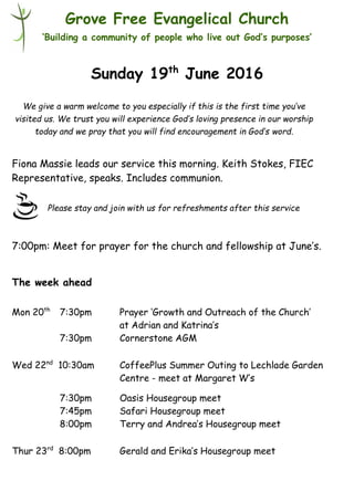 Please stay and join with us for refreshments after this service
Grove Free Evangelical Church
‘Building a community of people who live out God’s purposes’
Sunday 19th
June 2016
Fiona Massie leads our service this morning. Keith Stokes, FIEC
Representative, speaks. Includes communion.
7:00pm: Meet for prayer for the church and fellowship at June’s.
The week ahead
Mon 20th
7:30pm Prayer ‘Growth and Outreach of the Church’
at Adrian and Katrina’s
7:30pm Cornerstone AGM
Wed 22nd
10:30am CoffeePlus Summer Outing to Lechlade Garden
Centre - meet at Margaret W’s
7:30pm Oasis Housegroup meet
7:45pm Safari Housegroup meet
8:00pm Terry and Andrea’s Housegroup meet
Thur 23rd
8:00pm Gerald and Erika’s Housegroup meet
We give a warm welcome to you especially if this is the first time you’ve
visited us. We trust you will experience God’s loving presence in our worship
today and we pray that you will find encouragement in God’s word.
 