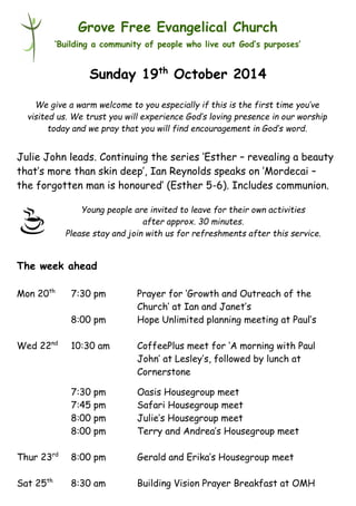 Young people are invited to leave for their own activities 
after approx. 30 minutes. 
Please stay and join with us for refreshments after this service. 
Grove Free Evangelical Church 
‘Building a community of people who live out God’s purposes’ 
Sunday 19th October 2014 
Julie John leads. Continuing the series ‘Esther – revealing a beauty 
that’s more than skin deep’, Ian Reynolds speaks on ‘Mordecai – 
the forgotten man is honoured’ (Esther 5-6). Includes communion. 
The week ahead 
Mon 20th 7:30 pm Prayer for ‘Growth and Outreach of the 
Church’ at Ian and Janet’s 
8:00 pm Hope Unlimited planning meeting at Paul’s 
Wed 22nd 10:30 am CoffeePlus meet for ‘A morning with Paul 
John’ at Lesley’s, followed by lunch at 
Cornerstone 
7:30 pm Oasis Housegroup meet 
7:45 pm Safari Housegroup meet 
8:00 pm Julie’s Housegroup meet 
8:00 pm Terry and Andrea’s Housegroup meet 
Thur 23rd 8:00 pm Gerald and Erika’s Housegroup meet 
Sat 25th 8:30 am Building Vision Prayer Breakfast at OMH 
We give a warm welcome to you especially if this is the first time you’ve 
visited us. We trust you will experience God’s loving presence in our worship 
today and we pray that you will find encouragement in God’s word. 
 