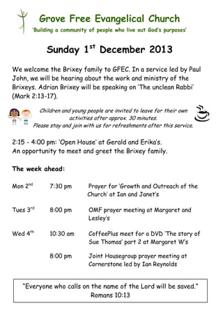Grove Free Evangelical Church
‘Building a community of people who live out God’s purposes’

Sunday 1st December 2013
We welcome the Brixey family to GFEC. In a service led by Paul
John, we will be hearing about the work and ministry of the
Brixeys. Adrian Brixey will be speaking on ‘The unclean Rabbi’
(Mark 2:13-17).
Children and young people are invited to leave for their own
activities after approx. 30 minutes.
Please stay and join with us for refreshments after this service.

2:15 - 4:00 pm: ‘Open House’ at Gerald and Erika’s.
An opportunity to meet and greet the Brixey family.
The week ahead:
Mon 2nd

7:30 pm

Prayer for ‘Growth and Outreach of the
Church’ at Ian and Janet’s

Tues 3rd

8:00 pm

OMF prayer meeting at Margaret and
Lesley’s

Wed 4th

10:30 am

CoffeePlus meet for a DVD ‘The story of
Sue Thomas’ part 2 at Margaret W’s

8:00 pm

Joint Housegroup prayer meeting at
Cornerstone led by Ian Reynolds

“Everyone who calls on the name of the Lord will be saved.”
Romans 10:13

 