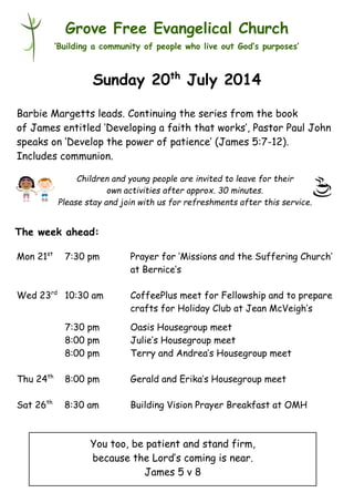 Children and young people are invited to leave for their
own activities after approx. 30 minutes.
Please stay and join with us for refreshments after this service.
Grove Free Evangelical Church
‘Building a community of people who live out God’s purposes’
Sunday 20th
July 2014
Barbie Margetts leads. Continuing the series from the book
of James entitled ‘Developing a faith that works’, Pastor Paul John
speaks on ‘Develop the power of patience’ (James 5:7-12).
Includes communion.
Mon 21st
7:30 pm Prayer for ‘Missions and the Suffering Church’
at Bernice’s
Wed 23rd
10:30 am CoffeePlus meet for Fellowship and to prepare
crafts for Holiday Club at Jean McVeigh’s
7:30 pm Oasis Housegroup meet
8:00 pm Julie’s Housegroup meet
8:00 pm Terry and Andrea’s Housegroup meet
Thu 24th
8:00 pm Gerald and Erika’s Housegroup meet
Sat 26th
8:30 am Building Vision Prayer Breakfast at OMH
The week ahead:
You too, be patient and stand firm,
because the Lord’s coming is near.
James 5 v 8
 