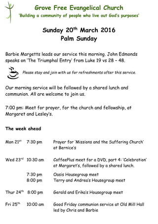 Please stay and join with us for refreshments after this service.
Grove Free Evangelical Church
‘Building a community of people who live out God’s purposes’
Sunday 20th
March 2016
Palm Sunday
Barbie Margetts leads our service this morning. John Edmonds
speaks on ‘The Triumphal Entry’ from Luke 19 vs 28 – 48.
Our morning service will be followed by a shared lunch and
communion. All are welcome to join us.
7:00 pm: Meet for prayer, for the church and fellowship, at
Margaret and Lesley’s.
The week ahead
Mon 21st
7:30 pm Prayer for ‘Missions and the Suffering Church’
at Bernice’s
Wed 23rd
10:30 am CoffeePlus meet for a DVD, part 4: ‘Celebration’
at Margaret’s, followed by a shared lunch.
7:30 pm Oasis Housegroup meet
8:00 pm Terry and Andrea’s Housegroup meet
Thur 24th
8:00 pm Gerald and Erika’s Housegroup meet
Fri 25th
10:00 am Good Friday communion service at Old Mill Hall
led by Chris and Barbie
 