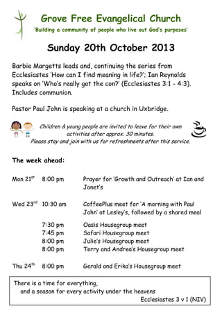 Grove Free Evangelical Church
‘Building a community of people who live out God’s purposes’

Sunday 20th October 2013
Barbie Margetts leads and, continuing the series from
Ecclesiastes ‘How can I find meaning in life?’; Ian Reynolds
speaks on ‘Who’s really got the con?’ (Ecclesiastes 3:1 - 4:3).
Includes communion.
Pastor Paul John is speaking at a church in Uxbridge.
Children & young people are invited to leave for their own
activities after approx. 30 minutes.
Please stay and join with us for refreshments after this service.

The week ahead:
Mon 21st

8:00 pm

Wed 23rd 10:30 am

Prayer for ‘Growth and Outreach’ at Ian and
Janet’s
CoffeePlus meet for ‘A morning with Paul
John’ at Lesley’s, followed by a shared meal

7:30 pm
7:45 pm
8:00 pm
8:00 pm
Thu 24th

Oasis Housegroup meet
Safari Housegroup meet
Julie’s Housegroup meet
Terry and Andrea’s Housegroup meet

8:00 pm

Gerald and Erika’s Housegroup meet

There is a time for everything,
and a season for every activity under the heavens
Ecclesiastes 3 v 1 (NIV)

 