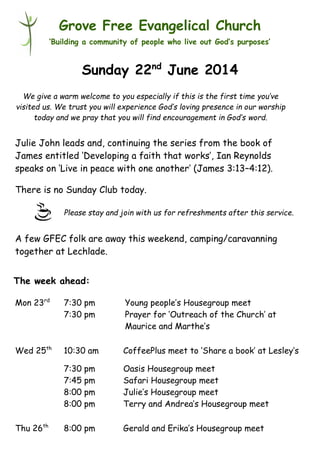 Please stay and join with us for refreshments after this service.
Grove Free Evangelical Church
‘Building a community of people who live out God’s purposes’
Sunday 22nd
June 2014
Julie John leads and, continuing the series from the book of
James entitled ‘Developing a faith that works’, Ian Reynolds
speaks on ‘Live in peace with one another’ (James 3:13–4:12).
There is no Sunday Club today.
A few GFEC folk are away this weekend, camping/caravanning
together at Lechlade.
Mon 23rd
7:30 pm Young people’s Housegroup meet
7:30 pm Prayer for ‘Outreach of the Church’ at
Maurice and Marthe’s
Wed 25th
10:30 am CoffeePlus meet to ‘Share a book’ at Lesley’s
7:30 pm Oasis Housegroup meet
7:45 pm Safari Housegroup meet
8:00 pm Julie’s Housegroup meet
8:00 pm Terry and Andrea’s Housegroup meet
Thu 26th
8:00 pm Gerald and Erika’s Housegroup meet
The week ahead:
We give a warm welcome to you especially if this is the first time you’ve
visited us. We trust you will experience God’s loving presence in our worship
today and we pray that you will find encouragement in God’s word.
 