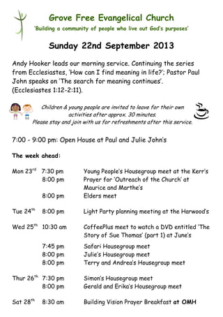 Children & young people are invited to leave for their own
activities after approx. 30 minutes.
Please stay and join with us for refreshments after this service.
Grove Free Evangelical Church
‘Building a community of people who live out God’s purposes’
Sunday 22nd September 2013
Andy Hooker leads our morning service. Continuing the series
from Ecclesiastes, ‘How can I find meaning in life?’; Pastor Paul
John speaks on ‘The search for meaning continues’.
(Ecclesiastes 1:12-2:11).
7:00 - 9:00 pm: Open House at Paul and Julie John’s
The week ahead:
Mon 23rd
7:30 pm Young People’s Housegroup meet at the Kerr’s
8:00 pm Prayer for ‘Outreach of the Church’ at
Maurice and Marthe’s
8:00 pm Elders meet
Tue 24th
8:00 pm Light Party planning meeting at the Harwood’s
Wed 25th
10:30 am CoffeePlus meet to watch a DVD entitled ‘The
Story of Sue Thomas’ (part 1) at June’s
7:45 pm Safari Housegroup meet
8:00 pm Julie’s Housegroup meet
8:00 pm Terry and Andrea’s Housegroup meet
Thur 26th
7:30 pm Simon’s Housegroup meet
8:00 pm Gerald and Erika’s Housegroup meet
Sat 28th
8:30 am Building Vision Prayer Breakfast at OMH
 