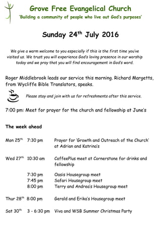 Please stay and join with us for refreshments after this service.
Grove Free Evangelical Church
‘Building a community of people who live out God’s purposes’
Sunday 24th
July 2016
Roger Middlebrook leads our service this morning. Richard Margetts,
from Wycliffe Bible Translators, speaks.
7:00 pm: Meet for prayer for the church and fellowship at June’s
The week ahead
Mon 25th
7:30 pm Prayer for ‘Growth and Outreach of the Church’
at Adrian and Katrina’s
Wed 27th
10:30 am CoffeePlus meet at Cornerstone for drinks and
fellowship
7:30 pm Oasis Housegroup meet
7:45 pm Safari Housegroup meet
8:00 pm Terry and Andrea’s Housegroup meet
Thur 28th
8:00 pm Gerald and Erika’s Housegroup meet
Sat 30th
3 - 6:30 pm Viva and WSB Summer Christmas Party
We give a warm welcome to you especially if this is the first time you’ve
visited us. We trust you will experience God’s loving presence in our worship
today and we pray that you will find encouragement in God’s word.
 