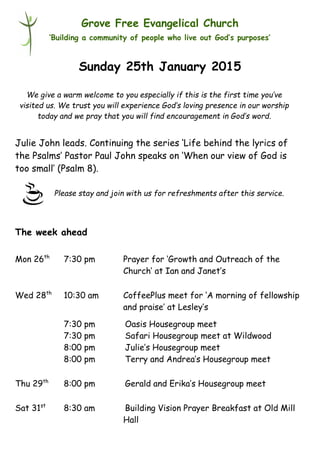 Please stay and join with us for refreshments after this service.
Grove Free Evangelical Church
‘Building a community of people who live out God’s purposes’
Sunday 25th January 2015
Julie John leads. Continuing the series ‘Life behind the lyrics of
the Psalms’ Pastor Paul John speaks on ‘When our view of God is
too small’ (Psalm 8).
The week ahead
Mon 26th
7:30 pm Prayer for ‘Growth and Outreach of the
Church’ at Ian and Janet’s
Wed 28th
10:30 am CoffeePlus meet for ‘A morning of fellowship
and praise’ at Lesley’s
7:30 pm Oasis Housegroup meet
7:30 pm Safari Housegroup meet at Wildwood
8:00 pm Julie’s Housegroup meet
8:00 pm Terry and Andrea’s Housegroup meet
Thu 29th
8:00 pm Gerald and Erika’s Housegroup meet
Sat 31st
8:30 am Building Vision Prayer Breakfast at Old Mill
Hall
We give a warm welcome to you especially if this is the first time you’ve
visited us. We trust you will experience God’s loving presence in our worship
today and we pray that you will find encouragement in God’s word.
 