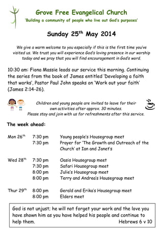Children and young people are invited to leave for their
own activities after approx. 30 minutes.
Please stay and join with us for refreshments after this service.
Grove Free Evangelical Church
‘Building a community of people who live out God’s purposes’
Sunday 25th
May 2014
10:30 am: Fiona Massie leads our service this morning. Continuing
the series from the book of James entitled ‘Developing a faith
that works’, Pastor Paul John speaks on ‘Work out your faith’
(James 2:14-26).
Mon 26th
7:30 pm Young people’s Housegroup meet
7:30 pm Prayer for ‘The Growth and Outreach of the
Church’ at Ian and Janet’s
Wed 28th
7:30 pm Oasis Housegroup meet
7:30 pm Safari Housegroup meet
8:00 pm Julie’s Housegroup meet
8:00 pm Terry and Andrea’s Housegroup meet
Thur 29th
8:00 pm Gerald and Erika’s Housegroup meet
8:00 pm Elders meet
We give a warm welcome to you especially if this is the first time you’ve
visited us. We trust you will experience God’s loving presence in our worship
today and we pray that you will find encouragement in God’s word.
The week ahead:
God is not unjust; he will not forget your work and the love you
have shown him as you have helped his people and continue to
help them. Hebrews 6 v 10
 