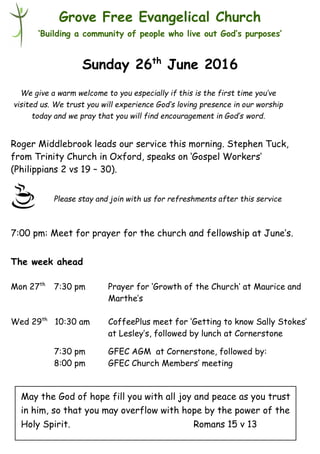 Please stay and join with us for refreshments after this service
Grove Free Evangelical Church
‘Building a community of people who live out God’s purposes’
Sunday 26th
June 2016
Roger Middlebrook leads our service this morning. Stephen Tuck,
from Trinity Church in Oxford, speaks on ‘Gospel Workers’
(Philippians 2 vs 19 – 30).
7:00 pm: Meet for prayer for the church and fellowship at June’s.
The week ahead
Mon 27th
7:30 pm Prayer for ‘Growth of the Church’ at Maurice and
Marthe’s
Wed 29th
10:30 am CoffeePlus meet for ‘Getting to know Sally Stokes’
at Lesley’s, followed by lunch at Cornerstone
7:30 pm GFEC AGM at Cornerstone, followed by:
8:00 pm GFEC Church Members’ meeting
We give a warm welcome to you especially if this is the first time you’ve
visited us. We trust you will experience God’s loving presence in our worship
today and we pray that you will find encouragement in God’s word.
May the God of hope fill you with all joy and peace as you trust
in him, so that you may overflow with hope by the power of the
Holy Spirit. Romans 15 v 13
 