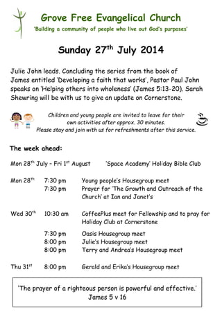 Children and young people are invited to leave for their
own activities after approx. 30 minutes.
Please stay and join with us for refreshments after this service.
Grove Free Evangelical Church
‘Building a community of people who live out God’s purposes’
Sunday 27th
July 2014
Julie John leads. Concluding the series from the book of
James entitled ‘Developing a faith that works’, Pastor Paul John
speaks on ‘Helping others into wholeness’ (James 5:13-20). Sarah
Shewring will be with us to give an update on Cornerstone.
Mon 28th
July – Fri 1st
August ‘Space Academy’ Holiday Bible Club
Mon 28th
7:30 pm Young people’s Housegroup meet
7:30 pm Prayer for ‘The Growth and Outreach of the
Church’ at Ian and Janet’s
Wed 30th
10:30 am CoffeePlus meet for Fellowship and to pray for
Holiday Club at Cornerstone
7:30 pm Oasis Housegroup meet
8:00 pm Julie’s Housegroup meet
8:00 pm Terry and Andrea’s Housegroup meet
Thu 31st
8:00 pm Gerald and Erika’s Housegroup meet
The week ahead:
‘The prayer of a righteous person is powerful and effective.’
James 5 v 16
 