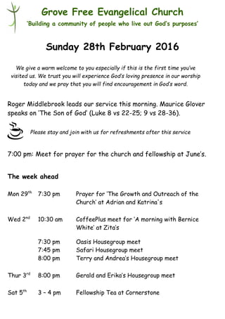 Please stay and join with us for refreshments after this service
Grove Free Evangelical Church
‘Building a community of people who live out God’s purposes’
Sunday 28th February 2016
Roger Middlebrook leads our service this morning. Maurice Glover
speaks on ‘The Son of God’ (Luke 8 vs 22-25; 9 vs 28-36).
7:00 pm: Meet for prayer for the church and fellowship at June’s.
The week ahead
Mon 29th
7:30 pm Prayer for ‘The Growth and Outreach of the
Church’ at Adrian and Katrina's
Wed 2nd
10:30 am CoffeePlus meet for ‘A morning with Bernice
White’ at Zita’s
7:30 pm Oasis Housegroup meet
7:45 pm Safari Housegroup meet
8:00 pm Terry and Andrea’s Housegroup meet
Thur 3rd
8:00 pm Gerald and Erika’s Housegroup meet
Sat 5th
3 – 4 pm Fellowship Tea at Cornerstone
We give a warm welcome to you especially if this is the first time you’ve
visited us. We trust you will experience God’s loving presence in our worship
today and we pray that you will find encouragement in God’s word.
 