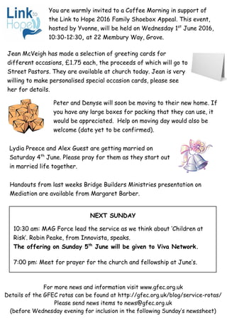 For more news and information visit www.gfec.org.uk
Details of the GFEC rotas can be found at http://gfec.org.uk/blog/service-rotas/
Please send news items to news@gfec.org.uk
(before Wednesday evening for inclusion in the following Sunday’s newssheet)
NEXT SUNDAY
10:30 am: MAG Force lead the service as we think about ‘Children at
Risk’. Robin Peake, from Innovista, speaks.
The offering on Sunday 5th
June will be given to Viva Network.
7:00 pm: Meet for prayer for the church and fellowship at June’s.
Jean McVeigh has made a selection of greeting cards for
different occasions, £1.75 each, the proceeds of which will go to
Street Pastors. They are available at church today. Jean is very
willing to make personalised special occasion cards, please see
her for details.
Peter and Denyse will soon be moving to their new home. If
you have any large boxes for packing that they can use, it
would be appreciated. Help on moving day would also be
welcome (date yet to be confirmed).
You are warmly invited to a Coffee Morning in support of
the Link to Hope 2016 Family Shoebox Appeal. This event,
hosted by Yvonne, will be held on Wednesday 1st
June 2016,
10:30-12:30, at 22 Membury Way, Grove.
Handouts from last weeks Bridge Builders Ministries presentation on
Mediation are available from Margaret Barber.
Lydia Preece and Alex Guest are getting married on
Saturday 4th
June. Please pray for them as they start out
in married life together.
 