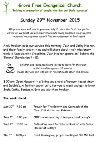 Children and young people are invited to leave for their own
activities after approx. 30 minutes.
Please stay and join with us for refreshments after this service.
Grove Free Evangelical Church
‘Building a community of people who live out God’s purposes’
Sunday 29th
November 2015
Andy Hooker leads our service this morning. Josh and Cathy Hooker,
and their family, are with us and will share about their missionary
work in Namibia with Crosslinks. Josh Hooker speaks on “Before the
Throne” (Revelation 4 – 5).
3:00 pm: Open House with a ‘bring and share’ afternoon tea at Andy
and Debbie’s. A further opportunity for you to meet and get to know
Josh, Cathy, Benjamin, Erin and Matthew Hooker.
The week ahead
Mon 30th
7:30 pm Prayer for ‘The Growth and Outreach of the
Church’ at Adrian and Katrina’s
Tues 1st
8:00 pm OMF prayer meeting at Margaret and Lesley’s
Wed 2nd
10:30 am CoffeePlus meet for ‘Life in Namibia’ with Cathy
Hooker at Lesley’s
Thu 3rd
8:00 pm Joint Housegroup prayer meeting at Old Mill Hall
We give a warm welcome to you especially if this is the first time you’ve
visited us. We trust you will experience God’s loving presence in our worship
today and we pray that you will find encouragement in God’s word.
 