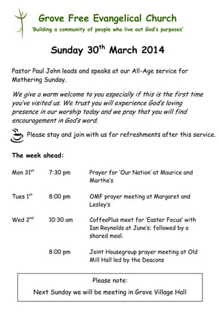 Please stay and join with us for refreshments after this service.
Grove Free Evangelical Church
‘Building a community of people who live out God’s purposes’
Sunday 30th
March 2014
Pastor Paul John leads and speaks at our All-Age service for
Mothering Sunday.
We give a warm welcome to you especially if this is the first time
you’ve visited us. We trust you will experience God’s loving
presence in our worship today and we pray that you will find
encouragement in God’s word.
The week ahead:
Mon 31st
7:30 pm Prayer for ‘Our Nation’ at Maurice and
Marthe’s
Tues 1st
8:00 pm OMF prayer meeting at Margaret and
Lesley’s
Wed 2nd
10:30 am CoffeePlus meet for ‘Easter Focus’ with
Ian Reynolds at June’s; followed by a
shared meal.
8:00 pm Joint Housegroup prayer meeting at Old
Mill Hall led by the Deacons
Please note:
Next Sunday we will be meeting in Grove Village Hall
 