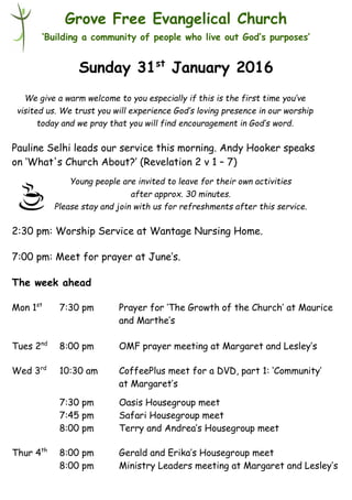 Young people are invited to leave for their own activities
after approx. 30 minutes.
Please stay and join with us for refreshments after this service.
Grove Free Evangelical Church
‘Building a community of people who live out God’s purposes’
Sunday 31st
January 2016
Pauline Selhi leads our service this morning. Andy Hooker speaks
on ‘What's Church About?’ (Revelation 2 v 1 – 7)
2:30 pm: Worship Service at Wantage Nursing Home.
7:00 pm: Meet for prayer at June’s.
The week ahead
Mon 1st
7:30 pm Prayer for ‘The Growth of the Church’ at Maurice
and Marthe’s
Tues 2nd
8:00 pm OMF prayer meeting at Margaret and Lesley’s
Wed 3rd
10:30 am CoffeePlus meet for a DVD, part 1: ‘Community’
at Margaret’s
7:30 pm Oasis Housegroup meet
7:45 pm Safari Housegroup meet
8:00 pm Terry and Andrea’s Housegroup meet
Thur 4th
8:00 pm Gerald and Erika’s Housegroup meet
8:00 pm Ministry Leaders meeting at Margaret and Lesley’s
We give a warm welcome to you especially if this is the first time you’ve
visited us. We trust you will experience God’s loving presence in our worship
today and we pray that you will find encouragement in God’s word.
 