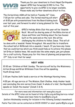 For more news and information visit www.gfec.org.uk
Details of the GFEC rotas can be found at http://gfec.org.uk/blog/service-rotas/
Please send news items to news@gfec.org.uk
(before Wednesday evening for inclusion in the following Sunday’s newssheet)
The Cornerstone AGM will be held on Tuesday 16th
June,
7:30 pm for coffee and cake. The formal meeting will start
at 8:00 pm with presentations from the Board looking back
over last year, and forward to what is being planned for the
rest of this year.
GFEC’s Holiday Bible Club this year will be ‘Seaside
Rock’. We will be sharing some of the Bible stories of
Jesus and Peter and thinking about the two houses
built on the sand and on the rock. We will be
challenging the children to follow Jesus. This will all
be done with a ‘seaside‘ theme throughout. We would like to transform
the school hall at Millbrook into a seaside / beach. If you have any items
that we could borrow which you think would help us to achieve this please
let Erika or Debbie know. We would also like some empty jam jars please
for a craft activity. Please pray for this time of planning and preparation,
27th
July is not that far away!
NEXT WEEK
10:30 am: ‘Children at Risk’ Sunday. The service will led by the Missionary
Action Group and Brian Wilkinson from Viva will be speaking.
Youth Group meet.
2:30 pm: Pauline Selhi leads a service at the Wantage Nursing Home.
4:00 pm: All-age service at The Mission, East Challow. Andy Hooker leads
and concluding the mini-series from Jonah ‘A whale of a tale’; Ian Reynolds
speaks on ‘Jonah the moaner’ (Jonah 3 & 4).
Pastor Paul John can be contacted on 01235 210037 or email: pastor@gfec.org.uk
Thank you for your donations to Viva’s Nepal Earthquake
Appeal. GFEC has forwarded £390 to Viva. The
opportunity to give via GFEC is no longer available.
Please make any further donations direct to Viva.
 