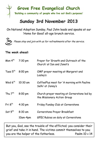 Grove Free Evangelical Church
‘Building a community of people who live out God’s purposes’

Sunday 3rd November 2013
On National Adoption Sunday, Paul John leads and speaks at our
‘Home for Good’ all-age brunch service.
Please stay and join with us for refreshments after the service.

The week ahead:
Mon 4th

7:30 pm

Prayer for ‘Growth and Outreach of the
Church’ at Ian and Janet’s

Tues 5th

8:00 pm

OMF prayer meeting at Margaret and
Lesley’s

Wed 6th

10:30 am

CoffeePlus meet for ‘A morning with Pauline
Selhi’ at Jenny’s

Thu 7th

8:00 pm

Church prayer meeting at Cornerstone led by
the Missionary Action Group

Fri 8th

4:30 pm

Friday Funday Club at Cornerstone

Sat 9th

8:30 am

Cornerstone Prayer Breakfast

10am-4pm

GFEC Rubies on duty at Cornerstone

But you, God, see the trouble of the afflicted; you consider their
grief and take it in hand. The victims commit themselves to you;
you are the helper of the fatherless.
Psalm 10 v 14

 