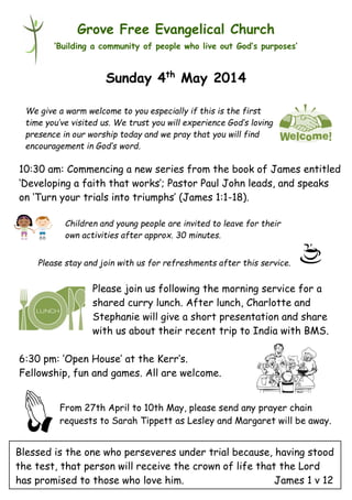 Please stay and join with us for refreshments after this service.
Grove Free Evangelical Church
‘Building a community of people who live out God’s purposes’
Sunday 4th
May 2014
10:30 am: Commencing a new series from the book of James entitled
‘Developing a faith that works’; Pastor Paul John leads, and speaks
on ‘Turn your trials into triumphs’ (James 1:1-18).
Please join us following the morning service for a
shared curry lunch. After lunch, Charlotte and
Stephanie will give a short presentation and share
with us about their recent trip to India with BMS.
6:30 pm: ‘Open House’ at the Kerr’s.
Fellowship, fun and games. All are welcome.
From 27th April to 10th May, please send any prayer chain
requests to Sarah Tippett as Lesley and Margaret will be away.
We give a warm welcome to you especially if this is the first
time you’ve visited us. We trust you will experience God’s loving
presence in our worship today and we pray that you will find
encouragement in God’s word.
Children and young people are invited to leave for their
own activities after approx. 30 minutes.
Blessed is the one who perseveres under trial because, having stood
the test, that person will receive the crown of life that the Lord
has promised to those who love him. James 1 v 12
 
