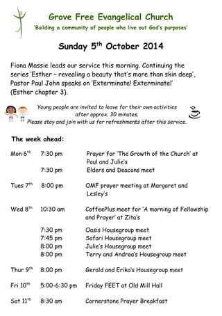 Young people are invited to leave for their own activities 
after approx. 30 minutes. 
Please stay and join with us for refreshments after this service. 
Grove Free Evangelical Church 
‘Building a community of people who live out God’s purposes’ 
Sunday 5th October 2014 
Fiona Massie leads our service this morning. Continuing the 
series ‘Esther – revealing a beauty that’s more than skin deep’, 
Pastor Paul John speaks on ‘Exterminate! Exterminate!’ 
(Esther chapter 3). 
Mon 6th 7:30 pm Prayer for ‘The Growth of the Church’ at 
Paul and Julie’s 
7:30 pm Elders and Deacons meet 
Tues 7th 8:00 pm OMF prayer meeting at Margaret and 
Lesley’s 
Wed 8th 10:30 am CoffeePlus meet for ‘A morning of Fellowship 
and Prayer’ at Zita’s 
7:30 pm Oasis Housegroup meet 
7:45 pm Safari Housegroup meet 
8:00 pm Julie’s Housegroup meet 
8:00 pm Terry and Andrea’s Housegroup meet 
Thur 9th 8:00 pm Gerald and Erika’s Housegroup meet 
Fri 10th 5:00-6:30 pm Friday FEET at Old Mill Hall 
Sat 11th 8:30 am Cornerstone Prayer Breakfast 
The week ahead: 
 