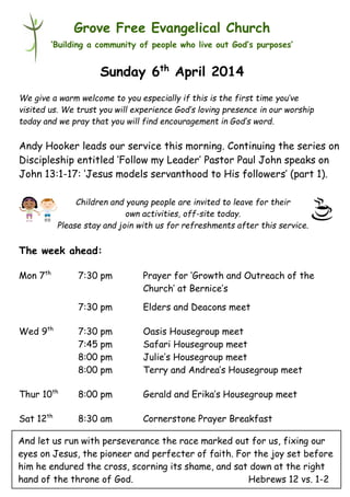 Children and young people are invited to leave for their
own activities, off-site today.
Please stay and join with us for refreshments after this service.
Grove Free Evangelical Church
‘Building a community of people who live out God’s purposes’
Sunday 6th
April 2014
We give a warm welcome to you especially if this is the first time you’ve
visited us. We trust you will experience God’s loving presence in our worship
today and we pray that you will find encouragement in God’s word.
Andy Hooker leads our service this morning. Continuing the series on
Discipleship entitled ‘Follow my Leader’ Pastor Paul John speaks on
John 13:1-17: ‘Jesus models servanthood to His followers’ (part 1).
The week ahead:
Mon 7th
7:30 pm Prayer for ‘Growth and Outreach of the
Church’ at Bernice’s
7:30 pm Elders and Deacons meet
Wed 9th
7:30 pm Oasis Housegroup meet
7:45 pm Safari Housegroup meet
8:00 pm Julie’s Housegroup meet
8:00 pm Terry and Andrea’s Housegroup meet
Thur 10th
8:00 pm Gerald and Erika’s Housegroup meet
Sat 12th
8:30 am Cornerstone Prayer Breakfast
And let us run with perseverance the race marked out for us, fixing our
eyes on Jesus, the pioneer and perfecter of faith. For the joy set before
him he endured the cross, scorning its shame, and sat down at the right
hand of the throne of God. Hebrews 12 vs. 1-2
 