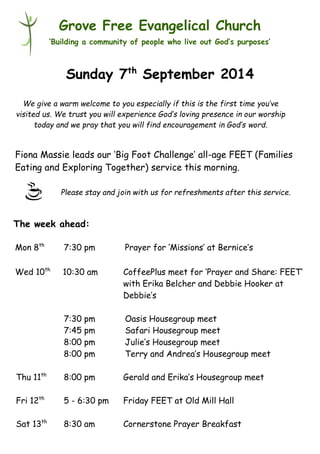 Please stay and join with us for refreshments after this service. 
Grove Free Evangelical Church 
‘Building a community of people who live out God’s purposes’ 
Sunday 7th September 2014 
Fiona Massie leads our ‘Big Foot Challenge’ all-age FEET (Families 
Eating and Exploring Together) service this morning. 
Mon 8th 7:30 pm Prayer for ‘Missions’ at Bernice’s 
Wed 10th 10:30 am CoffeePlus meet for ‘Prayer and Share: FEET’ 
with Erika Belcher and Debbie Hooker at 
Debbie’s 
7:30 pm Oasis Housegroup meet 
7:45 pm Safari Housegroup meet 
8:00 pm Julie’s Housegroup meet 
8:00 pm Terry and Andrea’s Housegroup meet 
Thu 11th 8:00 pm Gerald and Erika’s Housegroup meet 
Fri 12th 5 - 6:30 pm Friday FEET at Old Mill Hall 
Sat 13th 8:30 am Cornerstone Prayer Breakfast 
The week ahead: 
We give a warm welcome to you especially if this is the first time you’ve 
visited us. We trust you will experience God’s loving presence in our worship 
today and we pray that you will find encouragement in God’s word. 
 