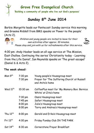 Children and young people are invited to leave for their
own activities after approx. 30 minutes.
Please stay and join with us for refreshments after this service.
Grove Free Evangelical Church
‘Building a community of people who live out God’s purposes’
Sunday 8th
June 2014
Barbie Margetts leads our Pentecost Sunday service this morning
and Graeme Riddell from BMS speaks on ‘Power to the people’
(Acts 2).
4:00 pm: Andy Hooker leads an all-age service at The Mission,
East Challow. Continuing the series ‘Christianity today - Learning
from the Life Daniel’, Ian Reynolds speaks on ‘The great escape!’
(Daniel 6 & Acts 2).
Mon 9th
7:30 pm Young people’s Housegroup meet
7:30 pm Prayer for ‘The Suffering Church’ at Russell
and Anita’s home
Wed 11th
10:30 am CoffeePlus meet for ‘My Memory Box: Bernice
White’ at Zita’s home
7:30 pm Oasis Housegroup meet
7:45 pm Safari Housegroup meet
8:00 pm Julie’s Housegroup meet
8:00 pm Terry and Andrea’s Housegroup meet
Thu 12th
8:00 pm Gerald and Erika’s Housegroup meet
Fri 13th
4:30 pm Friday Funday Club IN THE PARK
Sat 14th
8:30 am Cornerstone Prayer Breakfast
The week ahead:
 