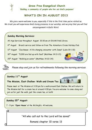 Grove Free Evangelical Church
‘Building a community of people who live out God’s purposes’
Please stay and join us for refreshments following the morning services
service.
WHAT’S ON IN AUGUST 2013
“All who call out to the Lord will be saved”
Romans chapter 10 verse 13
Sunday Morning Services:
All-Age Services throughout August. 10:30 am at Old Mill Hall, Grove.
4th
August Brunch service and follow-on from The Adventure Cruise Holiday Club
11th
August “Zacchaeus: A life-changing encounter with Jesus” (Luke 19:1-10)
18th
August “5,000 are fed up with food” (Matthew 14:13-21)
25th
August “Walking on water” (Matthew 14:22-34)
Sunday 11th
August
The Mission, East Challow: Walk and Cream Tea
Please meet at The Mission at 3:30 pm for a walk around East Challow. We will return to
The Mission hall for a cream tea at around 4:30 pm. You are welcome to come along and
join us for just the walk, just the cream tea, or both!
Sunday 25th
August:
7 - 9 pm: ‘Open House’ at the McVeigh’s. All welcome.
We give a warm welcome to you, especially if this is the first time you’ve visited us.
We trust you will experience God’s loving presence in our worship, and we pray that you will find
encouragement in God’s Word.
 