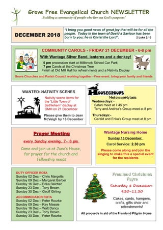Grove Free Evangelical Church NEWSLETTER
‘Building a community of people who live out God’s purposes’
DECEMBER 2018
“I bring you good news of great joy that will be for all the
people. Today in the town of David a Saviour has been
born to you; he is Christ the Lord”. 2 Luke 2:10
COMMUNITY CAROLS - FRIDAY 21 DECEMBER - 6-8 pm
With Wantage Silver Band, lanterns and a donkey!
6 pm procession start at Millbrook School Car Park
7 pm Carols at the Christmas Tree
Finish at Old Mill Hall for refreshments and a Nativity Display
Grove Churches and Parish Council working together - Free event: bring your family and friends
WANTED: NATIVITY SCENES
Nativity scene items forNativity scene items for
the “Little Town ofthe “Little Town of
Bethlehem” display atBethlehem” display at
OMH on 21 DecemberOMH on 21 December
Please give them to Jean
McVeigh by 16 December
Meetonaweeklybasis:
Wednesdays:-
Safari meet at 7.45 pm
Terry and Andrea’s Group meet at 8 pm
Thursdays:-
Gerald and Erika’s Group meet at 8 pm
Prayer MeetingPrayer Meeting
every Sunday evening, 7- 8 pm
Come and join us at June’s House,
for prayer for the church and
fellowship needs
Wantage Nursing Home
Sunday 16 December:
Carol Service: 2.30 pm
Please come along and join the
singing to make this a special event
for the residents
DUTY OFFICER ROTA
Sunday 02 Dec – Chris Margetts
Sunday 09 Dec – Margaret Barber
Sunday 16 Dec – Erika Belcher
Sunday 23 Dec – Tony Brown
Sunday 30 Dec – Geoff Girling
ACCOMMODATOR ROTA
Sunday 02 Dec – Peter Rourke
Sunday 09 Dec – Ray Massie
Sunday 16 Dec – Walt Dancy
Sunday 23 Dec – Tony Brown
Sunday 30 Dec – Peter Rourke
Framland ChristmasFramland Christmas
FayreFayre
Saturday 8 December:
9.30-11.30
Cakes, cards, hampers,
crafts, gifts choir and
refreshments!
All proceeds in aid of the Framland Pilgrim Home
 