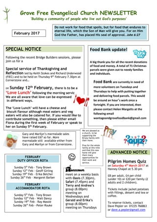 Grove Free Evangelical Church NEWSLETTER
‘Building a community of people who live out God’s purposes’
Food Bank update!
A big thank you for all the recent donations
of food and money. A total of 71 Christmas
parcels were given out to needy families
and individuals.
Food Bank are currently in need of
more volunteers on Tuesdays and
Thursdays to help with putting together
and delivering food parcels. This would
be around an hour’s work once a
fortnight. If you are interested, then
please contact Helen Margetts at the
following email
wantageandgrovefoodbank@gmail.com
February 2017
SPECIAL NOTICE
Following the recent Bridge Builders sessions, please
join us for a
Special service of Thanksgiving and
Reflection led by Keith Stokes and Richard Underwood
(FIEC) and to be held on Thursday 9th
February 7.30pm at
Cornerstone and…
on Sunday 12th February, there is to be a
‘Love Lunch’ following the morning service.
We are all aware that love can be expressed
in different ways.
The ‘Love Lunch’ will have a cheese and
biscuit flavour although meat eaters and veg
eaters will also be catered for. If you would like to
contribute something, then please either email
Fiona during the first week of February or speak to
her on Sunday 5th February.
meet on a weekly basis
with Oasis (7.30pm),
Safari (7.45pm) and
Terry and Andrea’s
group (8.00pm)
meeting on
Wednesdays and
Gerald and Erika’s
group (8.00pm)
meeting on Thursdays
Do not work for food that spoils, but for food that endures to
eternal life, which the Son of Man will give you. For on Him
God the Father, has placed His seal of approval. John 6:27
ADVANCED NOTICE
Pilgrim Homes Quiz
on Saturday 4th
March 2017 at
Hanney Chapel at 5.30 pm
£8 per adult, £4 per child
(under 10) or £20 per family (2
adults and 2 children).
Tickets include jacket potatoes
with fillings, dessert and tea or
coffee.
To reserve tickets, contact
Dave Pepler on 01235 766863
or dave.a.pepler@gmail.com
Gary and Marilyn’s marmalade sales
have raised £67 so far. More
marmalade still available either from
Gary and Marilyn or from Cornerstone.
FEBRUARY
DUTY OFFICER ROTA
Sunday 5th
Feb – Tony Brown
Sunday 12th
Feb – Geoff Girling
Sunday 19th
Feb – Erika Belcher
Sunday 26th
Feb – Margaret Barber
FEBRUARY
ACCOMMODATOR ROTA
Sunday 5th
Feb – Tony Brown
Sunday 12th
Feb – Walt Dancy
Sunday 19th
Feb – Ray Massie
Sunday 26th
Feb - Peter Rouke
We are pleased as
a church, to be
supporting the
Brixey family with
their move.
Pray for the whole
family at this time
and that this new
home will give
them many
opportunities for
their work and
service.
 