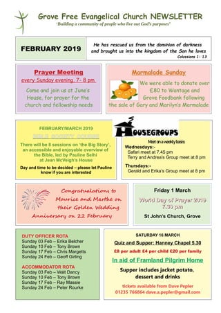 Grove Free Evangelical Church NEWSLETTER
‘Building a community of people who live out God’s purposes’
FEBRUARY 2019
He has rescued us from the dominion of darkness
and brought us into the kingdom of the Son he loves
Colossians 1: 13
Prayer Meeting
every Sunday evening, 7- 8 pm
Come and join us at June’s
House, for prayer for the
church and fellowship needs
Marmalade Sunday
We were able to donate over
£80 to Wantage and
Grove Foodbank following
the sale of Gary and Marilyn’s Marmalade
FEBRUARY/MARCH 2019
BIBLE SOCIETY COURSE
There will be 8 sessions on ‘the Big Story’,
an accessible and enjoyable overview of
the Bible, led by Pauline Selhi
at Jean McVeigh’s House
Day and time to be decided – please let Pauline
know if you are interested
Meetonaweeklybasis:
Wednesdays:-
Safari meet at 7.45 pm
Terry and Andrea’s Group meet at 8 pm
Thursdays:-
Gerald and Erika’s Group meet at 8 pm
Congratualations to
Maurice and Marte oo
tteir Goldeo Wedding
Anniversary oo 22 February
Friday 1 March
World Day of Prayer 2019World Day of Prayer 2019
7.30 pm7.30 pm
St John’s Church, Grove
DUTY OFFICER ROTA
Sunday 03 Feb – Erika Belcher
Sunday 10 Feb – Tony Brown
Sunday 17 Feb – Chris Margetts
Sunday 24 Feb – Geoff Girling
ACCOMMODATOR ROTA
Sunday 03 Feb – Walt Dancy
Sunday 10 Feb – Tony Brown
Sunday 17 Feb – Ray Massie
Sunday 24 Feb – Peter Rourke
SATURDAY 16 MARCH
Quiz and Supper: Hanney Chapel 5.30
£8 per adult £4 per child £20 per family
In aid of Framland Pilgrim Home
Supper includes jacket potato,
dessert and drinks
tickets available from Dave Pepler
01235 766864 dave.a.pepler@gmail.com
 