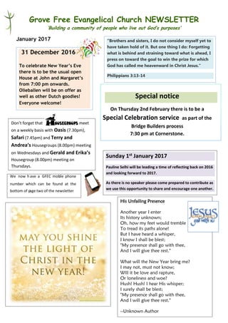 Grove Free Evangelical Church NEWSLETTER
‘Building a community of people who live out God’s purposes’
January 2017
Special notice
On Thursday 2nd February there is to be a
Special Celebration service as part of the
Bridge Builders process
7:30 pm at Cornerstone.
31 December 2016
To celebrate New Year’s Eve
there is to be the usual open
House at John and Margaret’s
from 7:00 pm onwards.
Olieballen will be on offer as
well as other Dutch goodies!
Everyone welcome!
“Brothers and sisters, I do not consider myself yet to
have taken hold of it. But one thing I do: Forgetting
what is behind and straining toward what is ahead, I
press on toward the goal to win the prize for which
God has called me heavenward in Christ Jesus.”
Philippians 3:13-14
We now h ave a GFEC mobile phone
number which can be found at the
bottom of page two of the newsletter
His Unfailing Presence
Another year I enter
Its history unknown;
Oh, how my feet would tremble
To tread its paths alone!
But I have heard a whisper,
I know I shall be blest;
"My presence shall go with thee,
And I will give thee rest."
What will the New Year bring me?
I may not, must not know;
Will it be love and rapture,
Or loneliness and woe?
Hush! Hush! I hear His whisper;
I surely shall be blest;
"My presence shall go with thee,
And I will give thee rest."
--Unknown Author
Don’t forget that meet
on a weekly basis with Oasis (7.30pm),
Safari (7.45pm) and Terry and
Andrea’s Housegroups (8.00pm) meeting
on Wednesdays and Gerald and Erika’s
Housegroup (8.00pm) meeting on
Thursdays.
Sunday 1st January 2017
Pauline Selhi will be leading a time of reflecting back on 2016
and looking forward to 2017.
As there is no speaker please come prepared to contribute as
we use this opportunity to share and encourage one another.
 