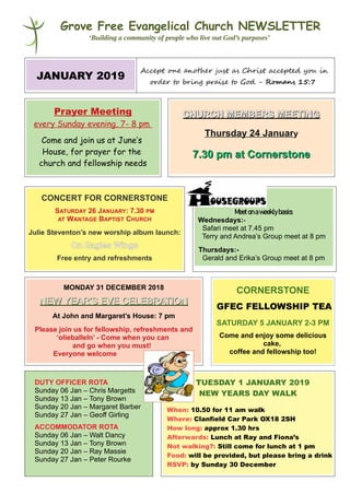 Grove Free Evangelical Church NEWSLETTER
‘Building a community of people who live out God’s purposes’
JANUARY 2019
Accept one anotee just as Christ accepted you in
ordee to bring praise to God - Romans 15:7
Prayer Meeting
every Sunday evening, 7- 8 pm
Come and join us at June’s
House, for prayer for the
church and fellowship needs
CHURCH MEMBERS MEETINGCHURCH MEMBERS MEETING
Thursday 24 January
7.30 pm at Cornerstone7.30 pm at Cornerstone
CONCERT FOR CORNERSTONE
SATURDAY 26 JANUARY: 7.30 PM
AT WANTAGE BAPTIST CHURCH
Julie Steventon’s new worship album launch:
On Eagles Wings
Free entry and refreshments
Meetonaweeklybasis:
Wednesdays:-
Safari meet at 7.45 pm
Terry and Andrea’s Group meet at 8 pm
Thursdays:-
Gerald and Erika’s Group meet at 8 pm
MONDAY 31 DECEMBER 2018
NEW YEAR’S EVE CELEBRATIONNEW YEAR’S EVE CELEBRATION
At John and Margaret’s House: 7 pm
Please join us for fellowship, refreshments and
‘olieballeln’ - Come when you can
and go when you must!
Everyone welcome
CORNERSTONE
GFEC FELLOWSHIP TEA
SATURDAY 5 JANUARY 2-3 PM
Come and enjoy some delicious
cake,
coffee and fellowship too!
DUTY OFFICER ROTA
Sunday 06 Jan – Chris Margetts
Sunday 13 Jan – Tony Brown
Sunday 20 Jan – Margaret Barber
Sunday 27 Jan – Geoff Girling
ACCOMMODATOR ROTA
Sunday 06 Jan – Walt Dancy
Sunday 13 Jan – Tony Brown
Sunday 20 Jan – Ray Massie
Sunday 27 Jan – Peter Rourke
TUESDAY 1 JANUARY 2019
NEW YEARS DAY WALK
When: 10.50 for 11 am walk
Where: Clanfield Car Park OX18 2SH
How long: approx 1.30 hrs
Afterwards: Lunch at Ray and Fiona’s
Not walking?: Still come for lunch at 1 pm
Food: will be provided, but please bring a drink
RSVP: by Sunday 30 December
 