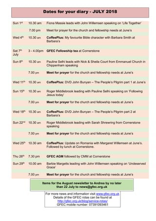 Dates for your diary - JULY 2018
Sun 1st 10.30 am Fiona Massie leads with John Willemsen speaking on ‘Life Together’
7.00 pm Meet for prayer for the church and fellowship needs at June’s
Wed 4th 10.30 am CoffeePlus: My favourite Bible character with Barbara Smith at
Barbara’s
Sat 7th
July
3 - 4.00pm GFEC Fellowship tea at Cornerstone
Sun 8th 10.30 am Pauline Selhi leads with Nick & Sheila Court from Emmanuel Church in
Chippenham speaking
7.00 pm Meet for prayer for the church and fellowship needs at June’s
Wed 11th 10.30 am CoffeePlus: DVD John Bunyan – The People’s Pilgrim part 1 at June’s
Sun 15th 10.30 am Roger Middlebrook leading with Pauline Selhi speaking on ‘Following
Jesus today’
7.00 pm Meet for prayer for the church and fellowship needs at June’s
Wed 18th 10.30 am CoffeePlus: DVD John Bunyan – The People’s Pilgrim part 2 at
Barbara’s
Sun 22nd 10.30 am Roger Middlebrook leading with Sarah Shrewring from Cornerstone
speaking
7.00 pm Meet for prayer for the church and fellowship needs at June’s
Wed 25th 10.30 am CoffeePlus: Update on Romania with Margaret Willemsen at June’s.
Followed by lunch at Cornerstone.
Thu 26th 7.30 pm GFEC AGM followed by CMM at Cornerstone
Sun 29th 10.00 am Barbie Margetts leading with John Willemsen speaking on ‘Undeserved
Grace’
7.00 pm Meet for prayer for the church and fellowship needs at June’s
Items for the August newsletter to Andrea by no later
than 22 July to news@gfec.org.uk
For more news and information visit www.gfec.org.uk
Details of the GFEC rotas can be found at
http://gfec.org.uk/blog/service-rotas/
GFEC mobile number: 07391093461
 