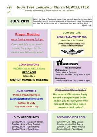 Grove Free Evangelical Church NEWSLETTER
‘Building a community of people who live out God’s purposes’
JULY 2019
When the day of Pentecost came, they were all together in one place.
Suddenly a sound like the blowing of a violent wind came from heaven
and filled the whole house. All of them were filled with the Holy Spirit.
Acts 2: 1-4
Prayer Meeting
every Sunday evening: 7- 8 pm
Come and join us at June’s
House, for prayer for the
church and fellowship needs
CORNERSTONE
GFEC FELLOWSHIP TEA
SATURDAY 6 JULY 2-3 PM
Come and enjoy delicious cake,
coffee and fellowship too!
CORNERSTONE
WEDNESDAY 31 JULY: 7.30 pm
GFEC AGM
followed by a
CHURCH MEMBERS MEETING
Meetonaweeklybasis:
Wednesdays:-
Safari meet at 7.45 pm
Terry and Andrea’s Group meet at 8 pm
Thursdays:-
Gerald and Erika’s Group meet at 8 pm
AGM REPORTS
Please email reports to
sarahtippett@btinternet.com
before 10 July
ready for the AGM on 31 July
VIVA CHRISTMAS PARTYVIVA CHRISTMAS PARTY
Our annual Christmas Party
raised a magnificent £450!
Thank you to everyone who
brought along their spare
coppers (and notes!)
DUTY OFFICER ROTA
Sunday 07 Jul – Margaret Barber
Sunday 14 Jul – Terry Randall
Sunday 21 Jul – Geoff Girling
Sunday 28 Jul – Tony Brown
ACCOMMODATOR ROTA
Sunday 07 Jul – Ray Massie
Sunday 14 Jul – Walt Dancy
Sunday 21 Jul – Peter Rourke
Sunday 28 Jul – Tony Brown
 
