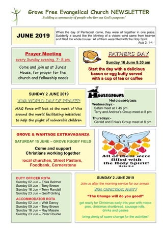 Grove Free Evangelical Church NEWSLETTER
‘Building a community of people who live out God’s purposes’
JUNE 2019
When the day of Pentecost came, they were all together in one place.
Suddenly a sound like the blowing of a violent wind came from heaven
and filled the whole house. All of them were filled with the Holy Spirit.
Acts 2: 1-4
Prayer Meeting
every Sunday evening, 7- 8 pm
Come and join us at June’s
House, for prayer for the
church and fellowship needs
FATHERS DAYFATHERS DAY
Sunday 16 June 9.30 am
Start the day with a deliciousStart the day with a delicious
bacon or egg butty servedbacon or egg butty served
with a cup of tea or coffeewith a cup of tea or coffee
SUNDAY 2 JUNE 2019
VIVA WORLD DAY OF PRAYERVIVA WORLD DAY OF PRAYER
MAG Force will look at the work of Viva
around the world facilitating initiatives
to help the plight of vulnerable children
Meetonaweeklybasis:
Wednesdays:-
Safari meet at 7.45 pm
Terry and Andrea’s Group meet at 8 pm
Thursdays:-
Gerald and Erika’s Group meet at 8 pm
GROVE & WANTAGE EXTRAVAGANZA
SATURDAY 15 JUNE – GROVE RUGBY FIELD
Come and support
Christians working together
local churches, Street Pastors,
Foodbank, Cornerstone
DUTY OFFICER ROTA
Sunday 02 Jun – Erika Belcher
Sunday 09 Jun – Tony Brown
Sunday 16 Jun – Terry Randall
Sunday 23 Jun – Geoff Girling
ACCOMMODATOR ROTA
Sunday 02 Jun – Walt Dancy
Sunday 09 Jun – Tony Brown
Sunday 16 Jun – Ray Massie
Sunday 23 Jun – Peter Rourke
SUNDAY 2 JUNE 2019
Join us after the morning service for our annual
VIVA CHRISTMAS PARTYVIVA CHRISTMAS PARTY
“The Change will do you good!”
get ready for Christmas early this year with mince
pies, christmas shortbread, sausage rolls,
drinks and games
bring plenty of spare change for the activities!
 