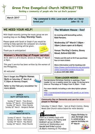 Grove Free Evangelical Church NEWSLETTER
‘Building a community of people who live out God’s purposes’
The Wisdom House - live!
An evening with bestselling author,
Rob Parsons.
Wednesday 15th
March 7.30pm –
10pm ( doors open at 6.45pm)
Venue: The King’s Centre, Osney
Mead, Oxford OX2 0ES
Tickets cost £6 each or £5 if you purchase
four or more tickets
More information and for booking visit
https://www.careforthefamily.org.uk/events
/other-events/the-wisdom-house-live
or phone 029 2081 0800
March 2017
WE NEED YOUR HELP!
With Steph recently joining the music group we are
needing help on the Easy Worship Team.
Please speak with Sarah or Steph if you would be
willing to help operate the computer on a Sunday
morning. Full training will be given.
Thank you in anticipation!
meet on a weekly basis with
Safari (7.45pm) and Terry and
Andrea’s group (8.00pm)
meeting on Wednesdays and
Gerald and Erika’s group
(8.00pm) meeting on Thursdays
“My command is this: Love each other as I have
loved you” John 15: 12
TEAM LEADER NEEDED
Cornerstone Christian Centre is seeking a Team
Leader to run a weekly event for under 5s during term
time on Thursdays or Fridays from 9.30am – 11am
For more details including a role description please
visit
http://cornerstonechristiancentre62.vpweb.co.uk/news-
and-events
Women’s World Day of Prayer service
At St John’s C of E Church, Grove on Friday 3rd March
at 8pm.
This year’s service has been written by the women of
the Philippines.
All welcome!
MARCH
DUTY OFFICER ROTA
Sunday 5th
March – Tony Brown
Sunday 12th
March – Chris Margetts
Sunday 19th
March – Peter Rourke
Sunday 26th
March – Margaret Barber
MARCH
ACCOMMODATOR ROTA
Sunday 5th
March – Tony Brown
Sunday 12th
March – Walt Dancy
Sunday 19th
March – Ray Massie
Sunday 26th
March - Peter Rourke
Don’t forget the Pilgrim Homes
Quiz on Saturday 4th March at
5.30pm at Hanney Chapel.
Refer to the February newsletter for
more details
Happy Birthday to
Jean McVeigh who
is celebrating a
special birthday on
9th March!
Community Day on Dementia and care for older
people in Wantage
Saturday 11 March 10am – 1pm at King’s Centre, Osney
Mead (See Church notice board for more details)
 