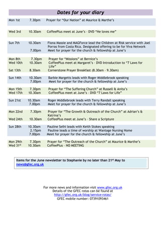 Dates for your diary
Mon 1st 7.30pm Prayer for “Our Nation” at Maurice & Marthe’s
Wed 3rd 10.30am CoffeePlus meet at June’s – DVD “He loves me”
Sun 7th 10.30am Fiona Massie and MAGForce lead the Children at Risk service with Joel
Porras from Costa Rica. Designated offering to be for Viva Network
7.00pm Meet for prayer for the church & fellowship at June’s
Mon 8th 7.30pm Prayer for “Missions” at Bernice’s
Wed 10th 10.30am CoffeePlus meet at Margaret’s – DVD Introduction to “7 Laws for
Life”
Sat 13th 8.30am Cornerstone Prayer Breakfast (8.30am – 9.30am)
Sun 14th 10.30am Barbie Margetts leads with Roger Middlebrook speaking
7.00pm Meet for prayer for the church & fellowship at June’s
Mon 15th 7.30pm Prayer for “The Suffering Church” at Russell & Anita’s
Wed 17th 10.30am CoffeePlus meet at June’s – DVD “7 Laws for Life”
Sun 21st 10.30am Roger Middlebrook leads with Terry Randall speaking
7.00pm Meet for prayer for the church & fellowship at June’s
Mon 22nd 7.30pm Prayer for “The Growth & Outreach of the Church” at Adrian’s &
Katrina’s
Wed 24th 10.30am CoffeePlus meet at June’s – Share a Scripture
Sun 28th 10.30am Pauline Selhi leads with Keith Stokes speaking
2.15pm Pauline leads a time of worship at Wantage Nursing Home
7.00pm Meet for prayer for the church & fellowship at June’s
Mon 29th 7.30pm Prayer for “The Outreach of the Church” at Maurice & Marthe’s
Wed 31st 10.30am CoffeePlus – NO MEETING
For more news and information visit www.gfec.org.uk
Details of the GFEC rotas can be found at
http://gfec.org.uk/blog/service-rotas/
GFEC mobile number: 07391093461
Items for the June newsletter to Stephanie by no later than 21st May to
news@gfec.org.uk
 