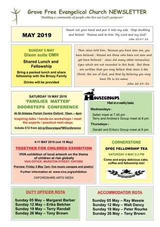 Grove Free Evangelical Church NEWSLETTER
‘Building a community of people who live out God’s purposes’
MAY 2019
‘Reach out your hand and put it into my side. Stop doubting
and believe’. Thomas said to him ‘My Lord and my God!’
John 20:27-28
SUNDAY 5 MAY
Dixon suite OMH
Shared Lunch and
Fellowship
Bring a packed lunch and share
fellowship with the Brixey Family
Drinks will be provided
Then Jesus told him, ‘because you have seen me, you
have believed ; blessed are those who have not seen and
yet have believed.’ Jesus did many other miraculous
signs which are not recorded in this book. But these
are written that you may believe that Jesus is the
Christ, the son of God, and that by believing you may
have life in his name
John 20 29-31
SATURDAY 18 MAY 2019
‘FAMILIES MATTER’
DOORSTEPS CONFERENCE
At St Aldates Parish Centre Oxford: 10am – 4pm
Inspiring talks / hands-on workshops / meet
the experts / practical next steps
tickets £12 from bit.ly/DoorstepsFMConference
Meetonaweeklybasis:
Wednesdays:-
Safari meet at 7.45 pm
Terry and Andrea’s Group meet at 8 pm
Thursdays:-
Gerald and Erika’s Group meet at 8 pm
4-11 MAY 2019 (not 10 May)
TOGETHER FOR CHILDREN EXHIBITION
VIVA exhibition of local artwork on the theme
of children at risk globally
VIVA OFFICE, MARSTON STREET, OXFORD
Preview: Friday 3 May 7pm: live music canapes and poetry!
Further information at: www.viva.org/exhibition
OXFORDSHIRE ARTS WEEK
CORNERSTONE
GFEC FELLOWSHIP TEA
SATURDAY 4 MAY 2-3 PM
Come and enjoy delicious cake,
coffee and fellowship too!
DUTY OFFICER ROTA
Sunday 05 May – Margaret Barber
Sunday 12 May – Erika Belcher
Sunday 19 May – Terry Randall
Sunday 26 May – Tony Brown
ACCOMMODATOR ROTA
Sunday 05 May – Ray Massie
Sunday 12 May – Walt Dancy
Sunday 19 May – Peter Rourke
Sunday 26 May – Tony Brown
 
