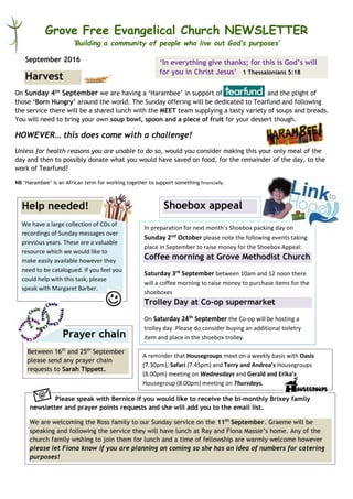 Grove Free Evangelical Church NEWSLETTER
‘Building a community of people who live out God’s purposes’
September 2016
On Sunday 4th September we are having a ‘Harambee’ in support of and the plight of
those ‘Born Hungry’ around the world. The Sunday offering will be dedicated to Tearfund and following
the service there will be a shared lunch with the MEET team supplying a tasty variety of soups and breads.
You will need to bring your own soup bowl, spoon and a piece of fruit for your dessert though.
HOWEVER… this does come with a challenge!
Unless for health reasons you are unable to do so, would you consider making this your only meal of the
day and then to possibly donate what you would have saved on food, for the remainder of the day, to the
work of Tearfund?
NB ‘Harambee’ is an African term for working together to support something financially.
Harvest
In preparation for next month’s Shoebox packing day on
Sunday 2nd October please note the following events taking
place in September to raise money for the Shoebox Appeal:
Coffee morning at Grove Methodist Church
Saturday 3rd September between 10am and 12 noon there
will a coffee morning to raise money to purchase items for the
shoeboxes
Trolley Day at Co-op supermarket
On Saturday 24th September the Co-op will be hosting a
trolley day. Please do consider buying an additional toiletry
item and place in the shoebox trolley.
Shoebox appealHelp needed!
We have a large collection of CDs of
recordings of Sunday messages over
previous years. These are a valuable
resource which we would like to
make easily available however they
need to be catalogued. If you feel you
could help with this task, please
speak with Margaret Barber.
Prayer chain
Between 16th
and 25th
September
please send any prayer chain
requests to Sarah Tippett.
Please speak with Bernice if you would like to receive the bi-monthly Brixey family
newsletter and prayer points requests and she will add you to the email list.
We are welcoming the Ross family to our Sunday service on the 11th
September. Graeme will be
speaking and following the service they will have lunch at Ray and Fiona Massie’s home. Any of the
church family wishing to join them for lunch and a time of fellowship are warmly welcome however
please let Fiona know if you are planning on coming so she has an idea of numbers for catering
purposes!
‘In everything give thanks; for this is God’s will
for you in Christ Jesus’ 1 Thessalonians 5:18
A reminder that Housegroups meet on a weekly basis with Oasis
(7.30pm), Safari (7.45pm) and Terry and Andrea’s Housegroups
(8.00pm) meeting on Wednesdays and Gerald and Erika’s
Housegroup (8.00pm) meeting on Thursdays.
 
