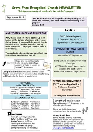 Grove Free Evangelical Church NEWSLETTER
‘Building a community of people who live out God’s purposes’
EVENTS
GFEC Fellowship tea
3.00pm on Saturday 2nd
September at Cornerstone
VIVA CHRISTMAS PARTY
EVENT
on Sunday 10th
September
Bring & share lunch of savoury food
12.30 – 3pm.
MEET team to supply sweet treats,
Dingbats and Beetle Drive
Financial DONATIONS to go to VIVA!
September 2017
meet on a weekly basis with
Safari (7.45pm) and Terry and
Andrea’s group (8.00pm)
meeting on Wednesdays and
Gerald and Erika’s group
(8.00pm) meeting on Thursdays
‘And we know that in all things God works for the good of
those who love him, who have been called according to his
purpose’
Romans 8:28
SEPTEMBER
DUTY OFFICER ROTA
Sunday 3rd
September – Margaret Barber
Sunday 10th
September – Tony Brown
Sunday 17th
September – Erika Belcher
Sunday 24th
September – Chris Margetts
SEPTEMBER
ACCOMMODATOR ROTA
Sunday 3rd
September – Peter Rourke
Sunday 10th
September – Tony Brown
Sunday 17th
September – Walt Dancy
Sunday 24th
September – Ray Massie
AUGUST OPEN HOUSE AND PRAYER TIME
Many thanks to all who have opened up their
homes on the Sunday afternoons and evenings
during August. It has provided a special time to
have fellowship together as well as sharing
some lovely food. The prayer time has been a
real blessing.
Thanks also to all who attended as without you
it would not have been so special!
Please pray for Josh Kerr as he
begins his course at the Royal
Academy of Music in London on
Sunday 3rd
September.
SPECIAL CHURCH MEETING
(GFEC leadership elections)
at 7.30pm on Thursday 7th
September
To take place at Cornerstone
Sponsored Walk in aid of
Pilgrim Homes on 23rd
September in aid
of the En-suite Project.
Please see Barbie Margetts or
noticeboard area for further details!
Great North Run
Barbie Margetts is taking part in the
Great North Run on 10th
September 2017
to raise funds for Cornerstone. If you
would like to sponsor her, you can do so
at Cornerstone or by visiting
www.give.net/20026346
Congratulations to Mike & Greta on their Golden
Wedding anniversary on 23rd
September. See dates for diary
on 24 September for details of special lunch!
 