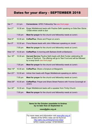 Dates for your diary - SEPTEMBER 2018
Sat 1st
2-3 pm Cornerstone: GFEC Fellowship Tea see front page
Sun 2nd
10.30 am Roger Middlebrook leads with Pauline Selhi speaking on Sola Deo Gloria
‘Credit where credit is due’
7.00 pm Meet for prayer for the church and fellowship needs at June’s
Wed 5th
10.30 am CoffeePlus: Share and Prayer at June’s
Sun 9th
10.30 am Fiona Massie leads with John Willemsen speaking on Jonah
7.00 pm Meet for prayer for the church and fellowship needs at June’s
Wed 12th
10.30 am CoffeePlus: A morning with Barbara Smith at Barbara’s
Sun 16th
10.30 am Harvest Service Pauline Selhi leads with Bob Forster celebrating 50
Years of Tearfund. The offering will go to Tear Fund and will be followed
by a soup lunch see front page
7.00 pm Meet for prayer for the church and fellowship needs at June’s
Wed 19th
10.30 am CoffeePlus: Share a Scripture at Margaret’s
Sun 23rd
10.30 am Adrian Kerr leads with Roger Middlebrook speaking on Jethro
7.00 pm Meet for prayer for the church and fellowship needs at June’s
Wed 26th
10.30 am CoffeePlus: Prayer and Share Street Pastors with Yvonne Cavanagh at
June’s
Sun 30th
10.30 am Roger Middlebrook leads with a speaker from Trinity Church
7.00 pm Meet for prayer for the church and fellowship needs at June’s
Items for the October newsletter to Andrea
by no later than 23 September to
news@gfec.org.uk
For more news and information visit www.gfec.org.uk
Details of the GFEC rotas can be found at
http://gfec.org.uk/blog/service-rotas/
GFEC mobile number: 07391093461
 