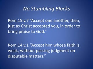 No Stumbling Blocks
Rom.15 v.7 “Accept one another, then,
just as Christ accepted you, in order to
bring praise to God.”
Rom.14 v.1 “Accept him whose faith is
weak, without passing judgment on
disputable matters.”
 