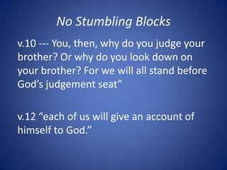No Stumbling Blocks
v.10 --- You, then, why do you judge your
brother? Or why do you look down on
your brother? For we will all stand before
God’s judgement seat”
v.12 “each of us will give an account of
himself to God.”
 