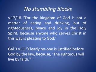 No stumbling blocks
v.17/18 “For the kingdom of God is not a
matter of eating and drinking, but of
righteousness, peace and joy in the Holy
Spirit, because anyone who serves Christ in
this way is pleasing to God.”
Gal.3 v.11 “Clearly no-one is justified before
God by the law, because, ‘The righteous will
live by faith.’”
 