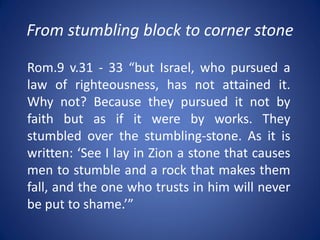 From stumbling block to corner stone
Rom.9 v.31 - 33 “but Israel, who pursued a
law of righteousness, has not attained it.
Why not? Because they pursued it not by
faith but as if it were by works. They
stumbled over the stumbling-stone. As it is
written: ‘See I lay in Zion a stone that causes
men to stumble and a rock that makes them
fall, and the one who trusts in him will never
be put to shame.’”
 