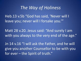 The Way of Holiness
Heb.13 v.5b “God has said, ‘Never will I
leave you; never will I forsake you.’”
Matt 28 v.20. Jesus said: “And surely I am
with you always to the very end of the age.”
Jn 14 v.16 “I will ask the Father, and he will
give you another Counsellor to be with you
for ever – the Spirit of truth.”
 
